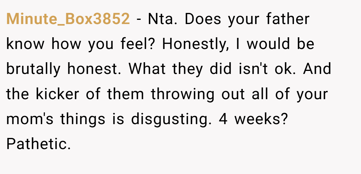 Minute_Box3852 − Nta. Does your father know how you feel? Honestly, I would be brutally honest. What they did isn't ok. And the kicker of them throwing out all of your mom's things is disgusting. 4 weeks? Pathetic.
