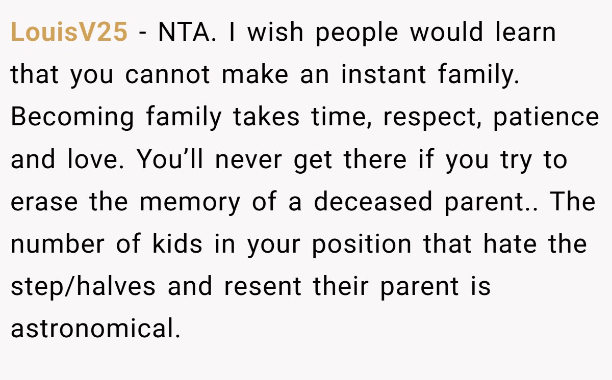 LouisV25 − NTA. I wish people would learn that you cannot make an instant family. Becoming family takes time, respect, patience and love. You’ll never get there if you try to erase the memory of a deceased parent.. The number of kids in your position that hate the step/halves and resent their parent is astronomical.