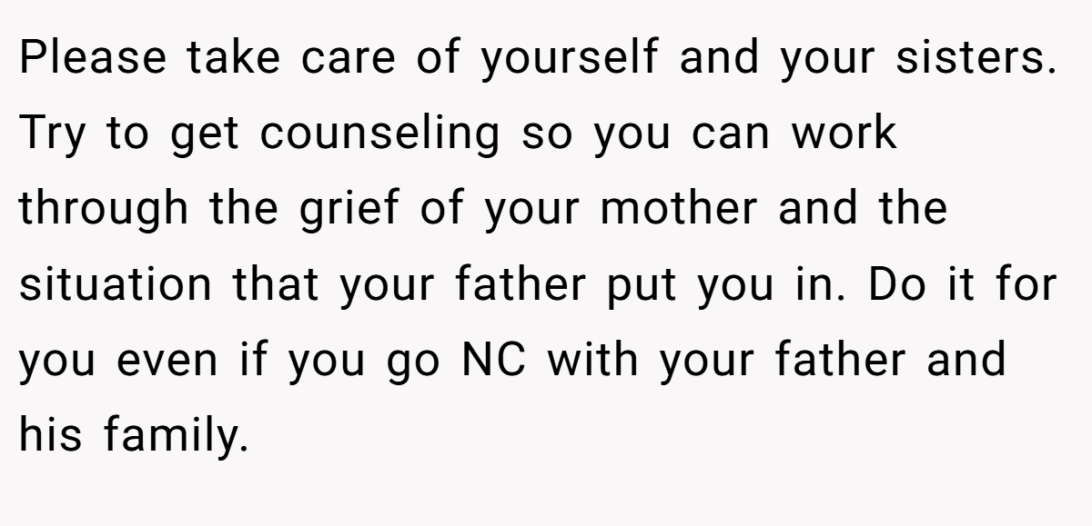 Please take care of yourself and your sisters. Try to get counseling so you can work through the grief of your mother and the situation that your father put you in. Do it for you even if you go NC with your father and his family.