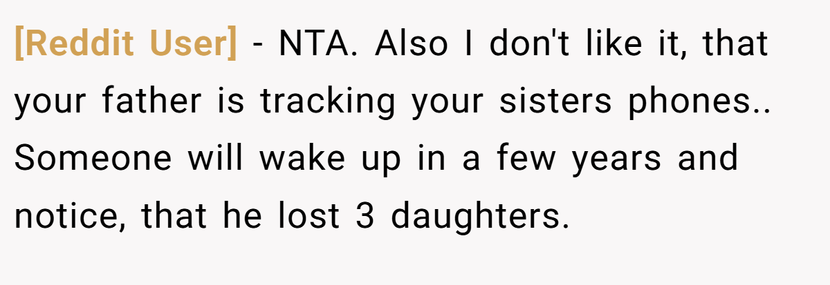 [Reddit User] − NTA. Also I don't like it, that your father is tracking your sisters phones.. Someone will wake up in a few years and notice, that he lost 3 daughters.
