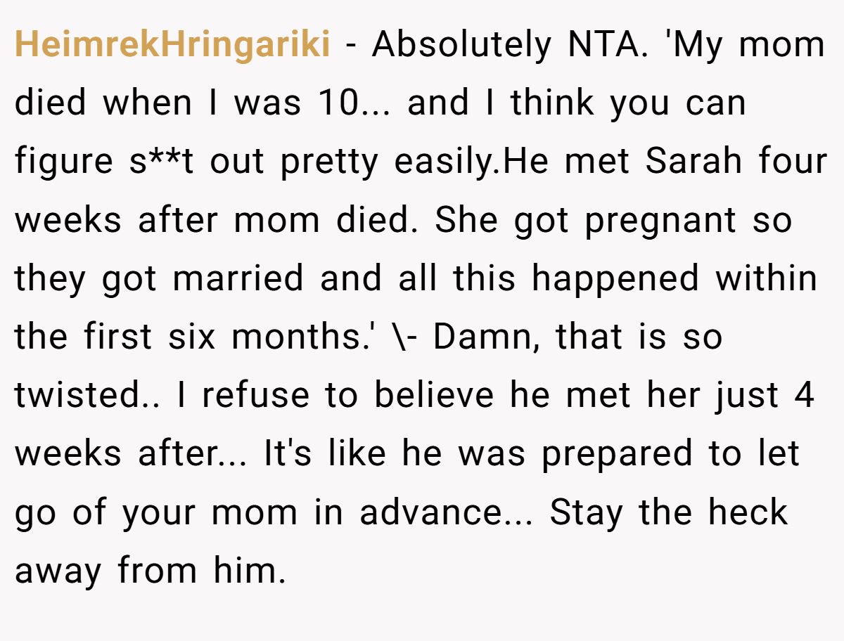 HeimrekHringariki − Absolutely NTA. 'My mom died when I was 10... and I think you can figure s**t out pretty easily.He met Sarah four weeks after mom died. She got pregnant so they got married and all this happened within the first six months.' \- Damn, that is so twisted.. I refuse to believe he met her just 4 weeks after... It's like he was prepared to let go of your mom in advance... Stay the heck away from him.
