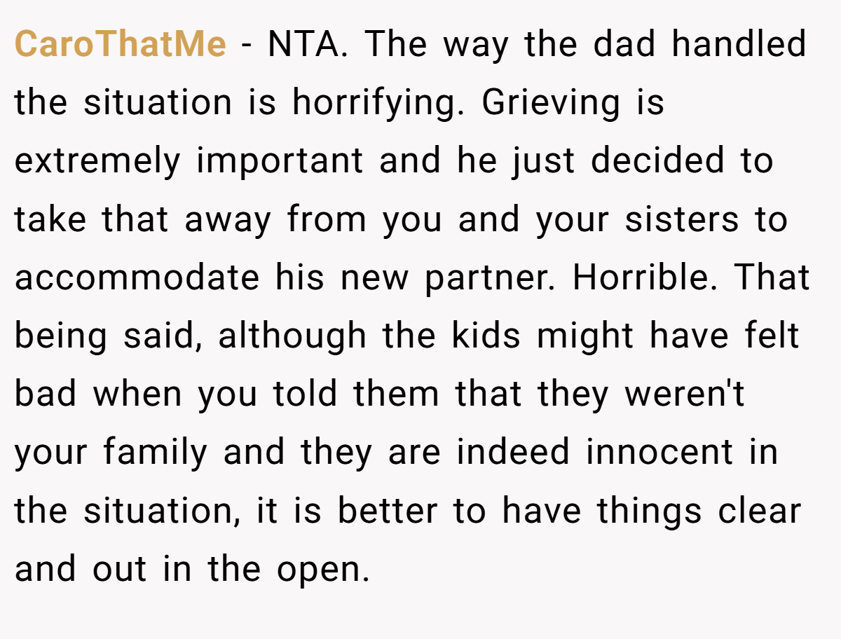 CaroThatMe − NTA. The way the dad handled the situation is horrifying. Grieving is extremely important and he just decided to take that away from you and your sisters to accommodate his new partner. Horrible. That being said, although the kids might have felt bad when you told them that they weren't your family and they are indeed innocent in the situation, it is better to have things clear and out in the open.
