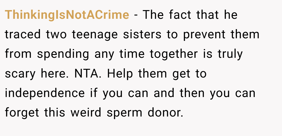 ThinkingIsNotACrime − The fact that he traced two teenage sisters to prevent them from spending any time together is truly scary here. NTA. Help them get to independence if you can and then you can forget this weird sperm donor.