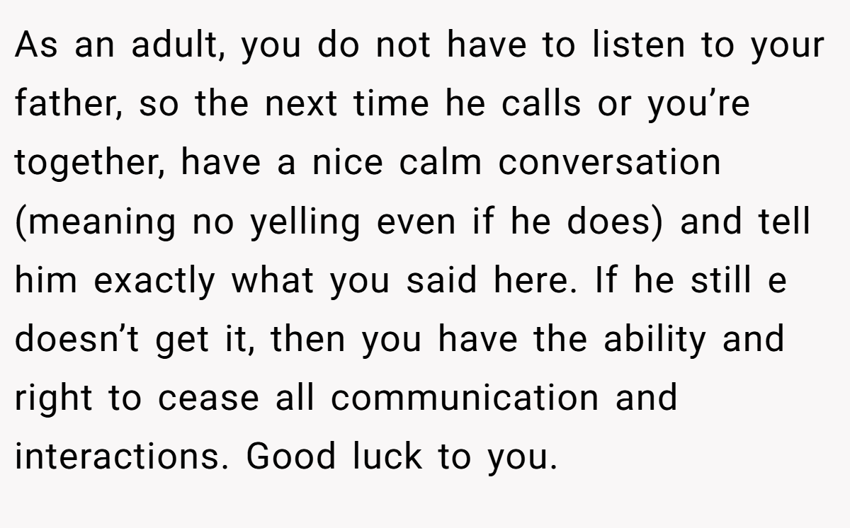 As an adult, you do not have to listen to your father, so the next time he calls or you’re together, have a nice calm conversation (meaning no yelling even if he does) and tell him exactly what you said here. If he still e doesn’t get it, then you have the ability and right to cease all communication and interactions. Good luck to you.