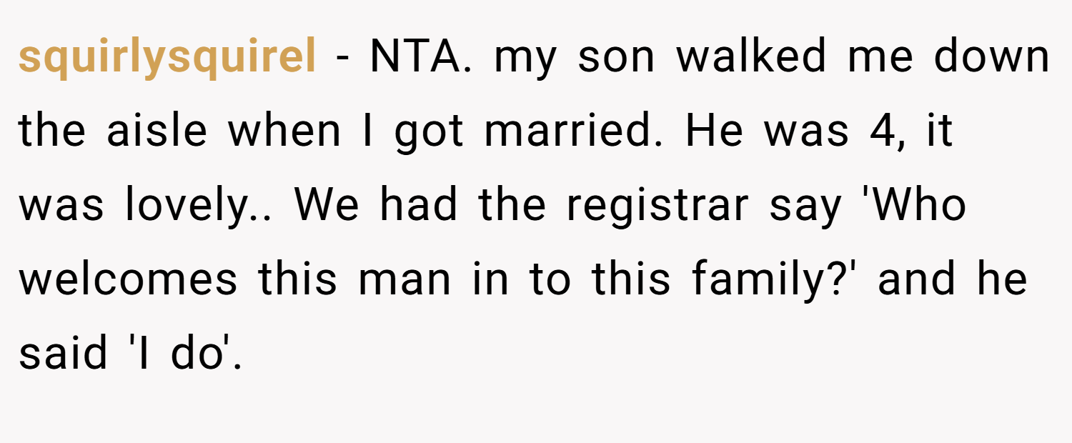 squirlysquirel − NTA. my son walked me down the aisle when I got married. He was 4, it was lovely.. We had the registrar say 'Who welcomes this man in to this family?' and he said 'I do'.