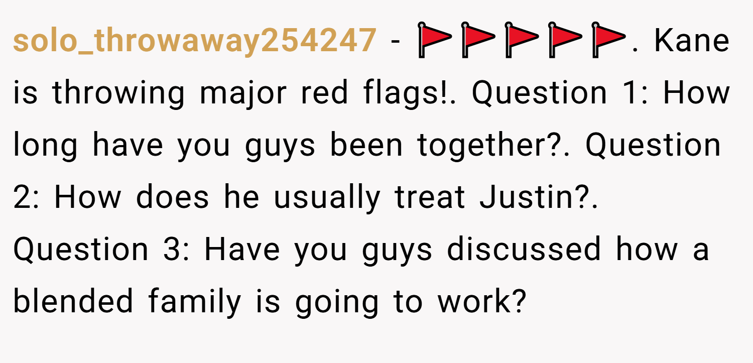 solo_throwaway254247 − 🚩🚩🚩🚩🚩. Kane is throwing major red flags!. Question 1: How long have you guys been together?. Question 2: How does he usually treat Justin?. Question 3: Have you guys discussed how a blended family is going to work?
