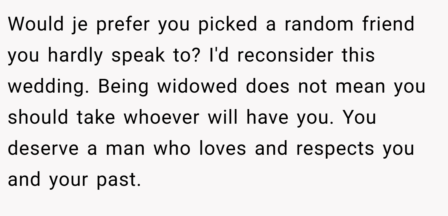 Would je prefer you picked a random friend you hardly speak to? I'd reconsider this wedding. Being widowed does not mean you should take whoever will have you. You deserve a man who loves and respects you and your past.
