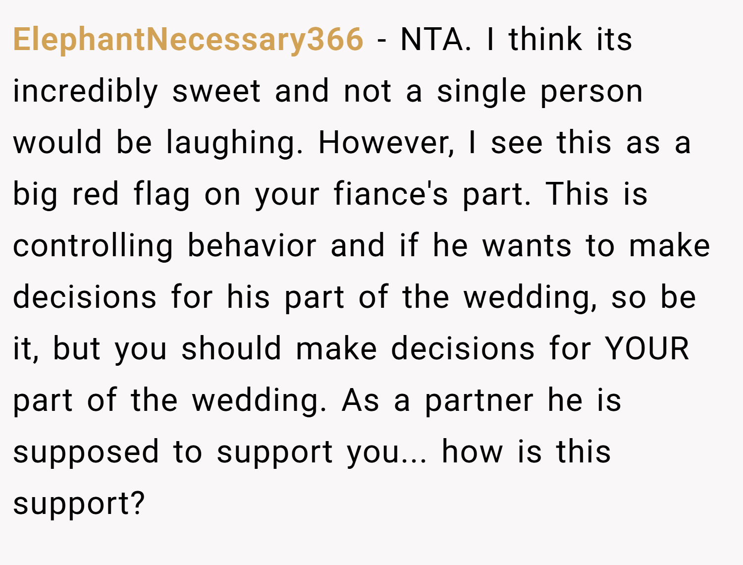 ElephantNecessary366 − NTA. I think its incredibly sweet and not a single person would be laughing. However, I see this as a big red flag on your fiance's part. This is controlling behavior and if he wants to make decisions for his part of the wedding, so be it, but you should make decisions for YOUR part of the wedding. As a partner he is supposed to support you... how is this support?