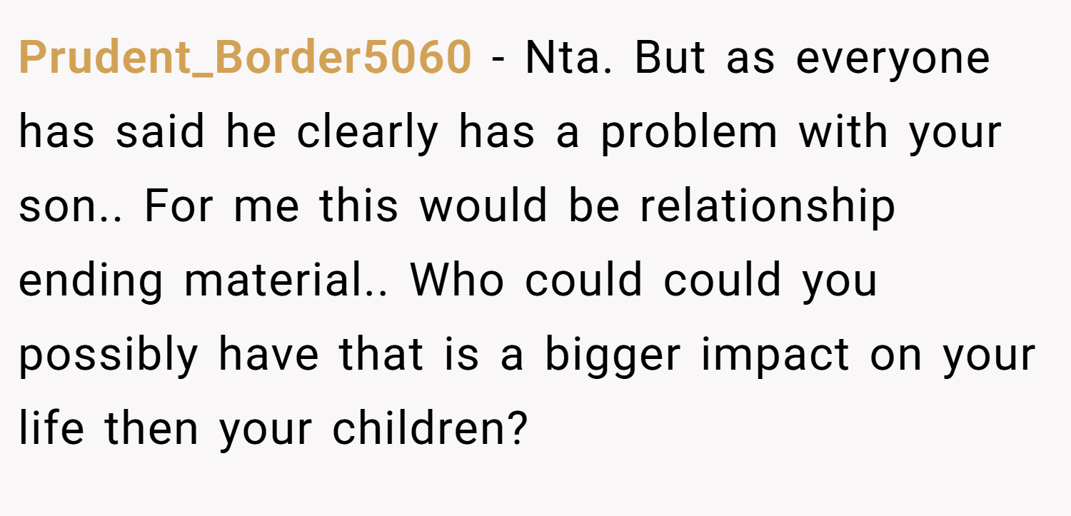 Prudent_Border5060 − Nta. But as everyone has said he clearly has a problem with your son.. For me this would be relationship ending material.. Who could could you possibly have that is a bigger impact on your life then your children?