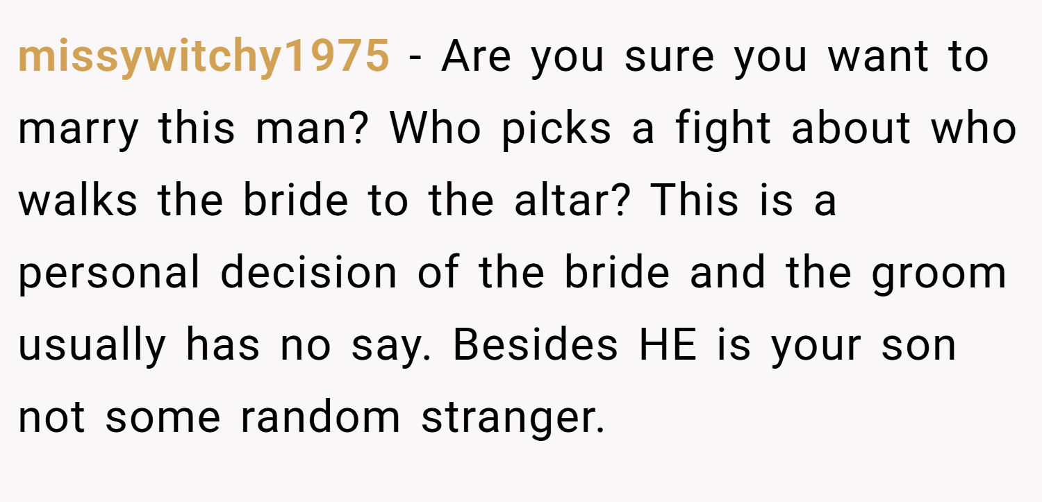 missywitchy1975 − Are you sure you want to marry this man? Who picks a fight about who walks the bride to the altar? This is a personal decision of the bride and the groom usually has no say. Besides HE is your son not some random stranger.