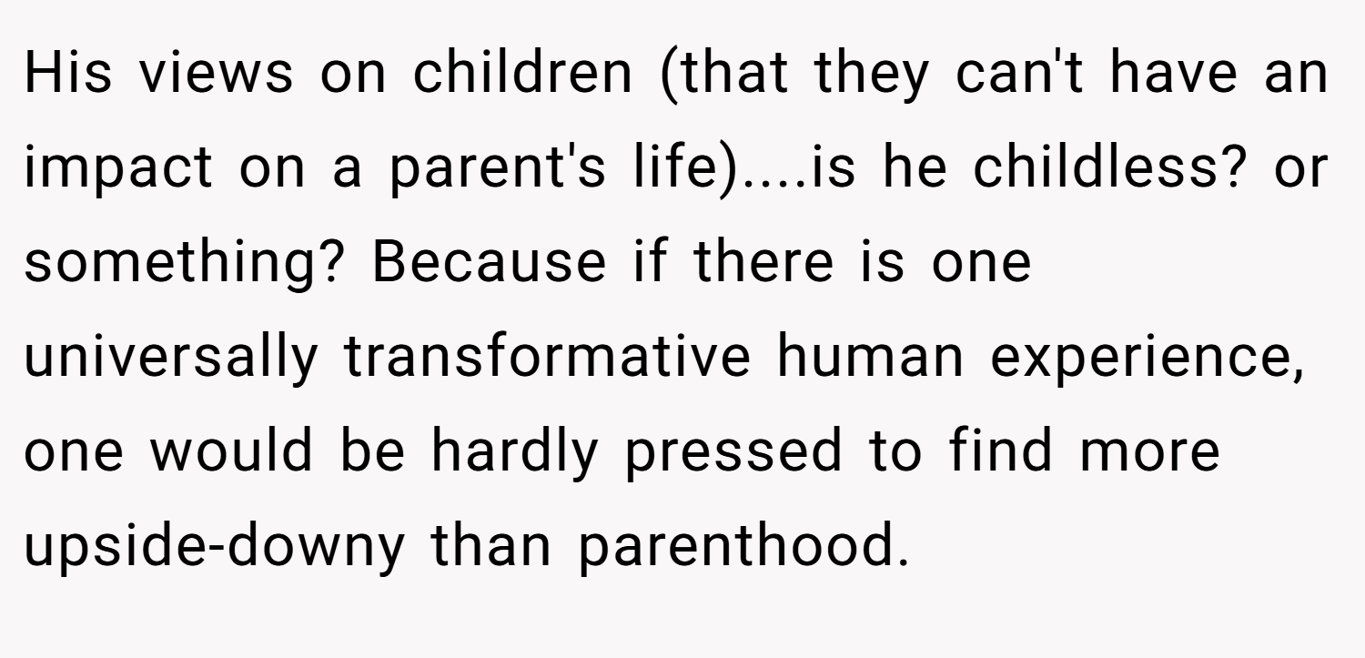 His views on children (that they can't have an impact on a parent's life)....is he childless? or something? Because if there is one universally transformative human experience, one would be hardly pressed to find more upside-downy than parenthood.