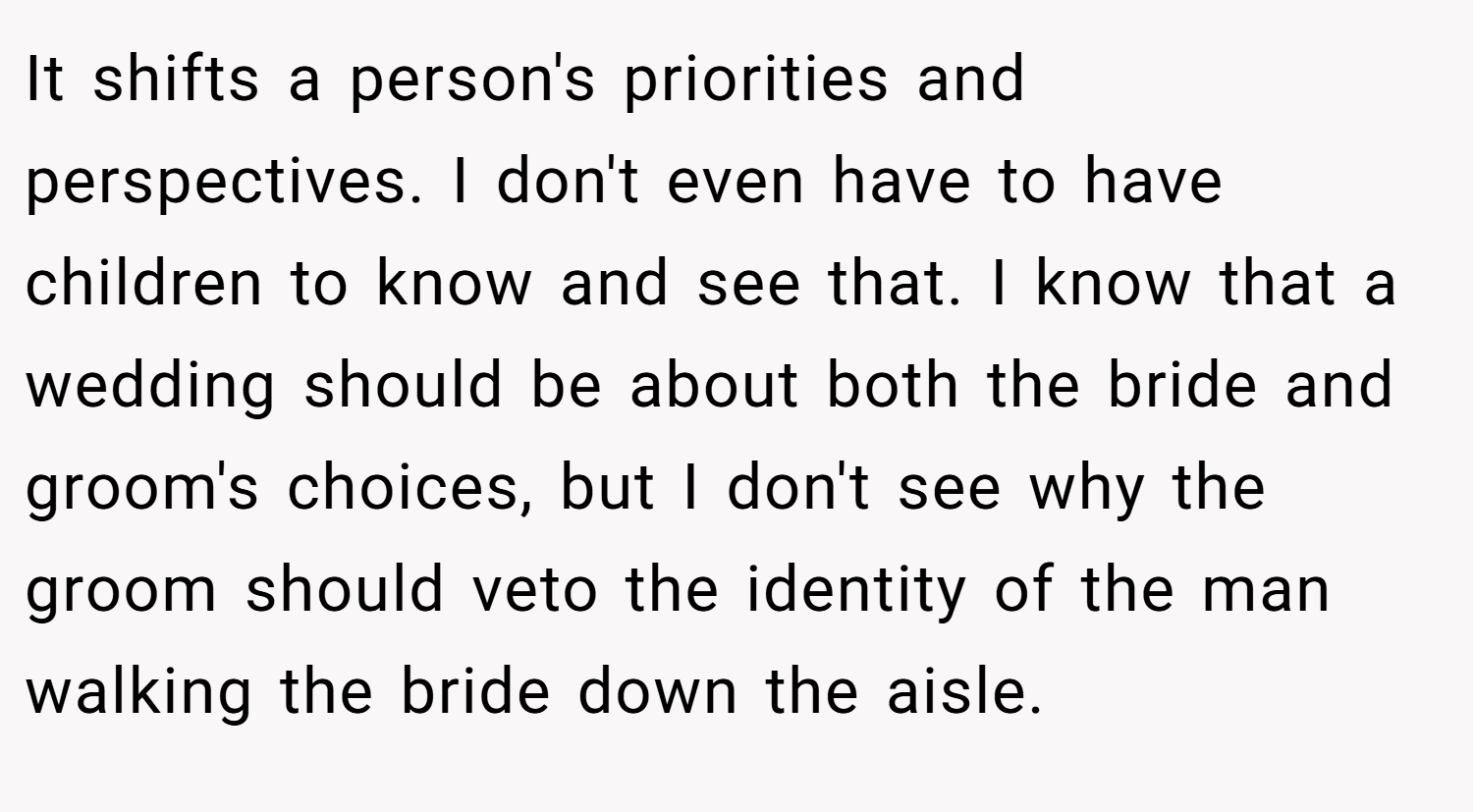 It shifts a person's priorities and perspectives. I don't even have to have children to know and see that. I know that a wedding should be about both the bride and groom's choices, but I don't see why the groom should veto the identity of the man walking the bride down the aisle.
