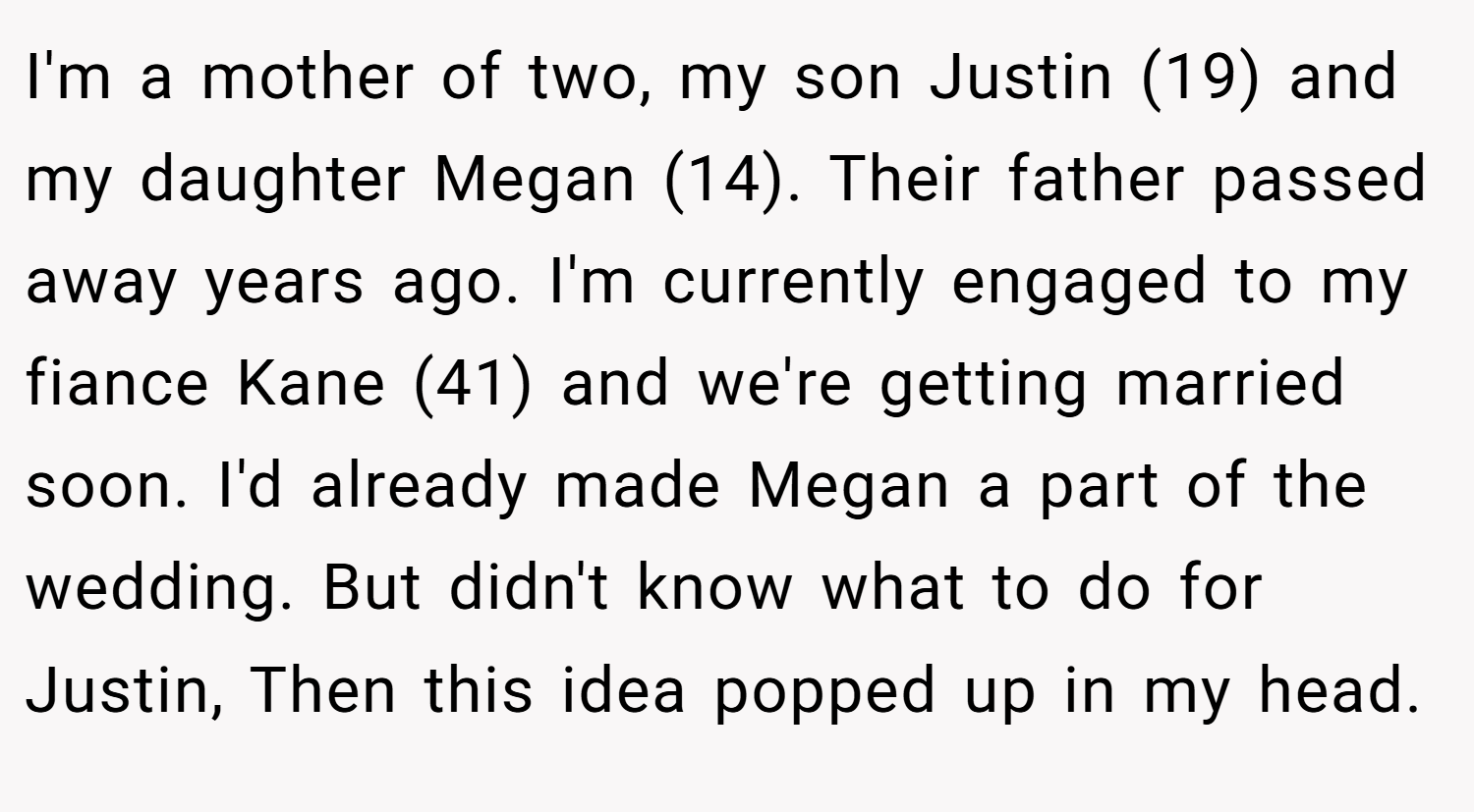 I'm a mother of two, my son Justin (19) and my daughter Megan (14). Their father passed away years ago. I'm currently engaged to my fiance Kane (41) and we're getting married soon. I'd already made Megan a part of the wedding. But didn't know what to do for Justin, Then this idea popped up in my head.