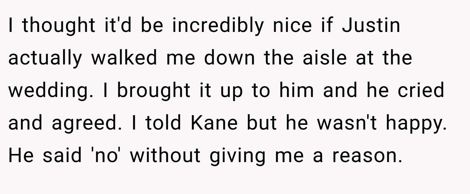 I thought it'd be incredibly nice if Justin actually walked me down the aisle at the wedding. I brought it up to him and he cried and agreed. I told Kane but he wasn't happy. He said 'no' without giving me a reason.