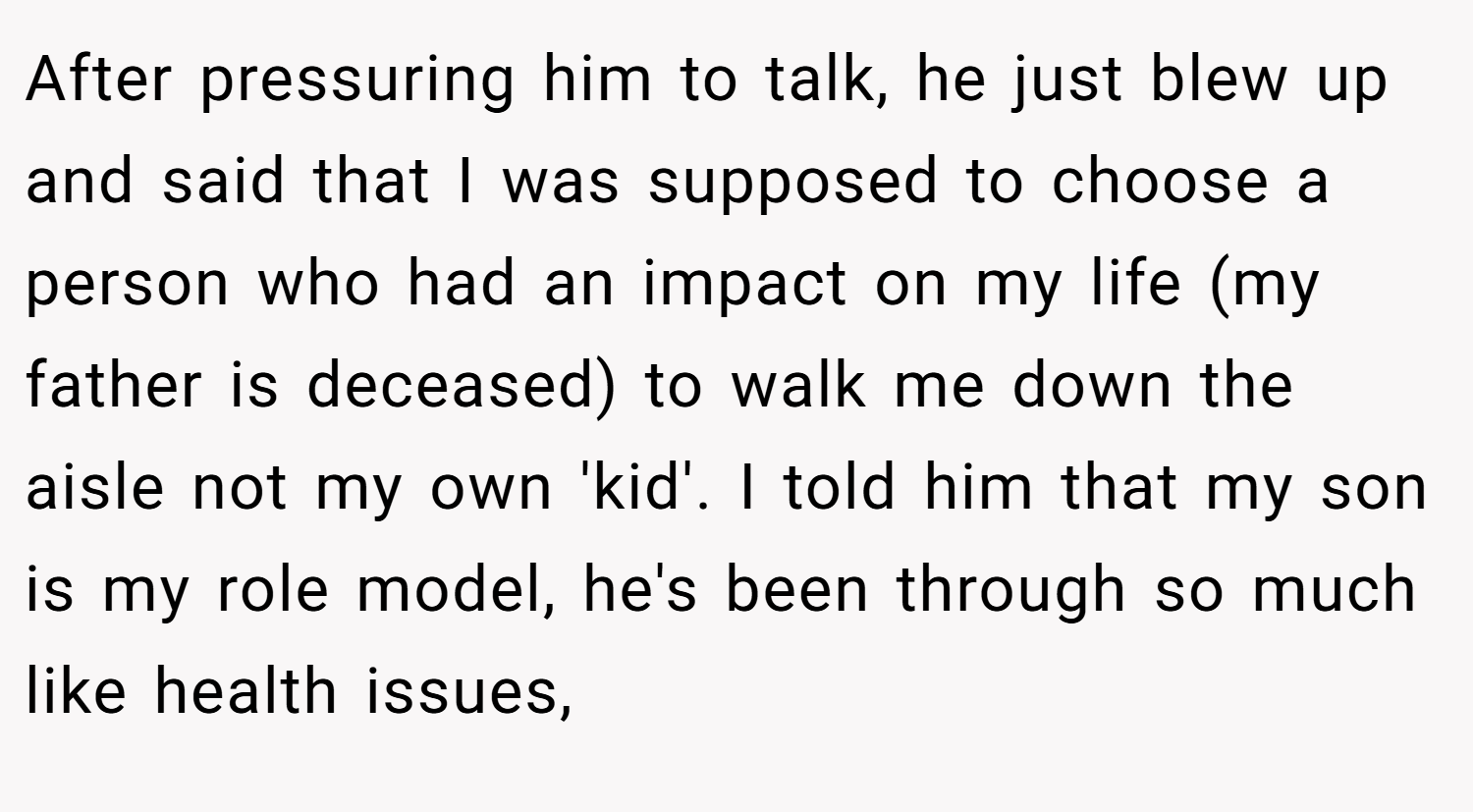 After pressuring him to talk, he just blew up and said that I was supposed to choose a person who had an impact on my life (my father is deceased) to walk me down the aisle not my own 'kid'. I told him that my son is my role model, he's been through so much like health issues,