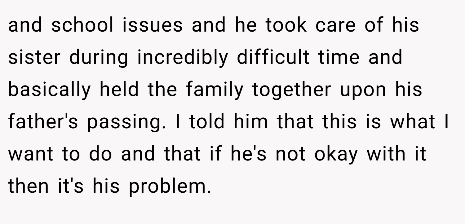 and school issues and he took care of his sister during incredibly difficult time and basically held the family together upon his father's passing. I told him that this is what I want to do and that if he's not okay with it then it's his problem.