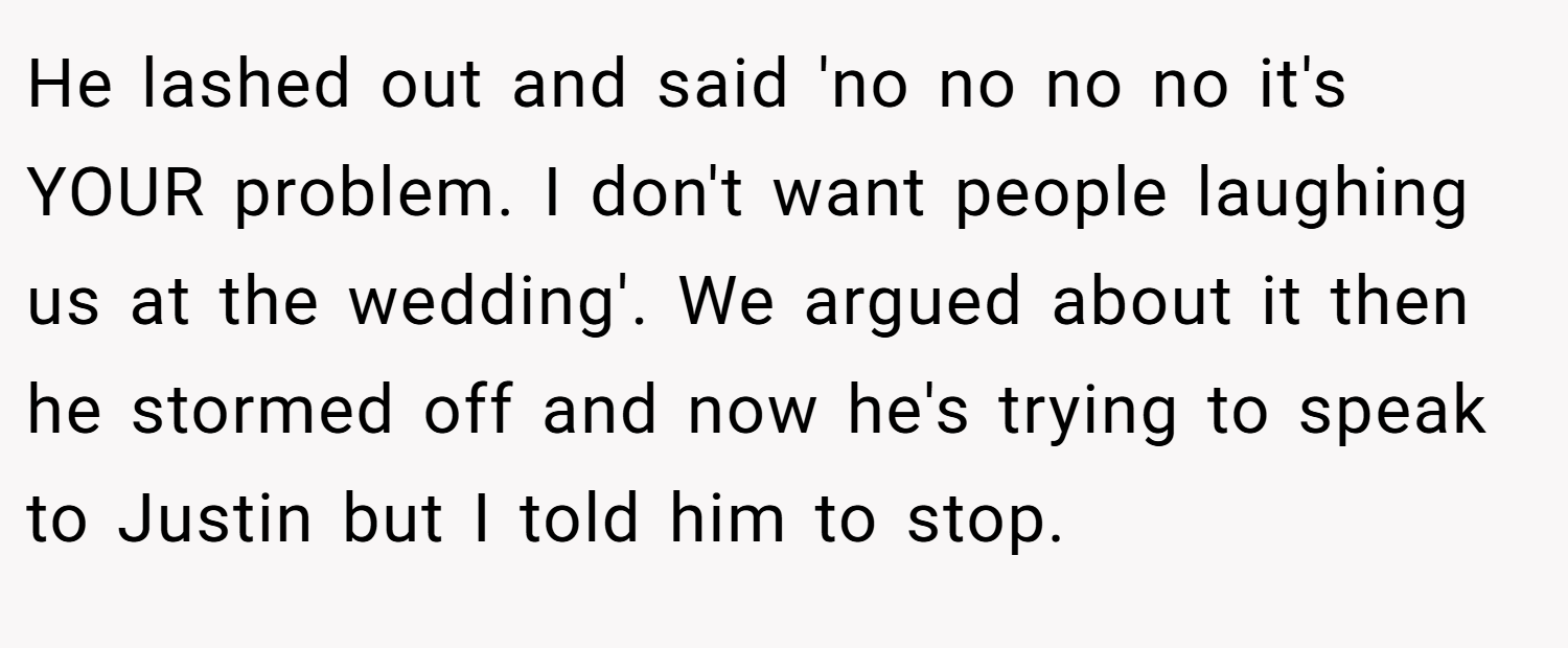 He lashed out and said 'no no no no it's YOUR problem. I don't want people laughing us at the wedding'. We argued about it then he stormed off and now he's trying to speak to Justin but I told him to stop.