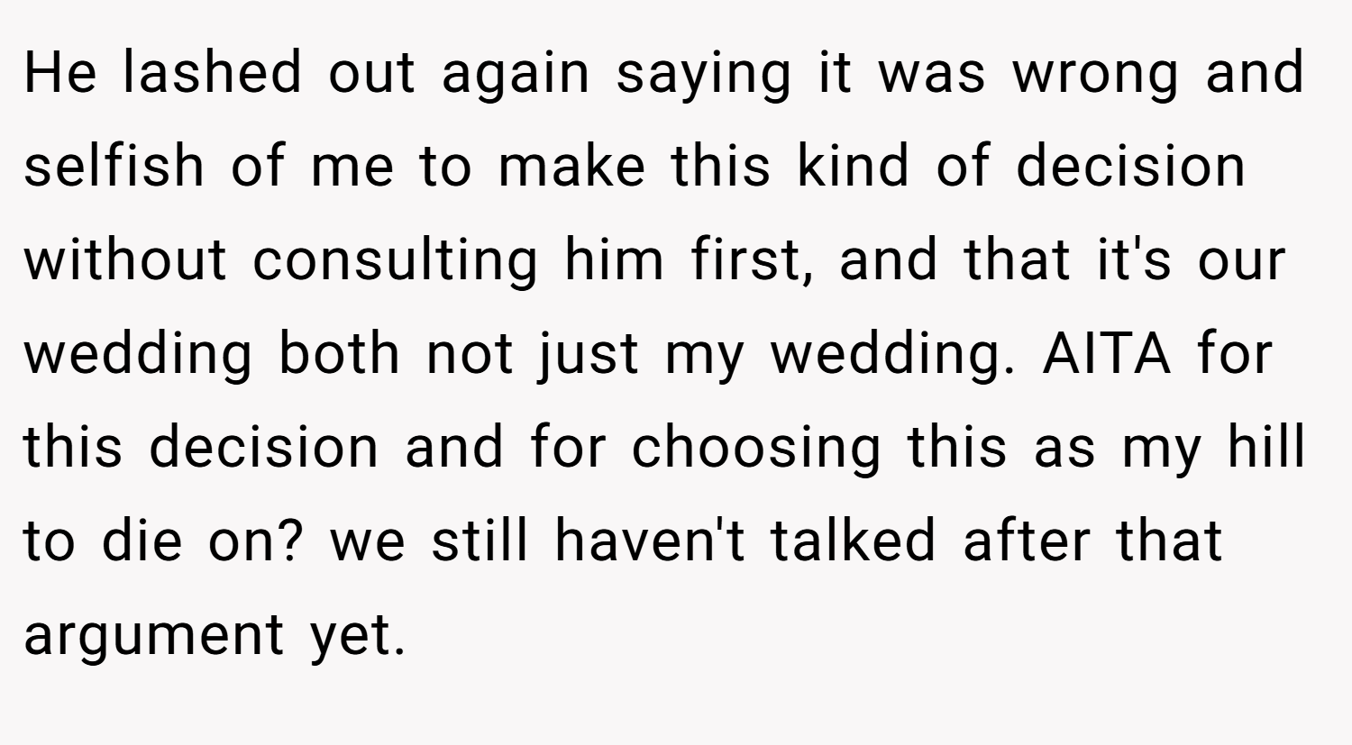 He lashed out again saying it was wrong and selfish of me to make this kind of decision without consulting him first, and that it's our wedding both not just my wedding. AITA for this decision and for choosing this as my hill to die on? we still haven't talked after that argument yet.