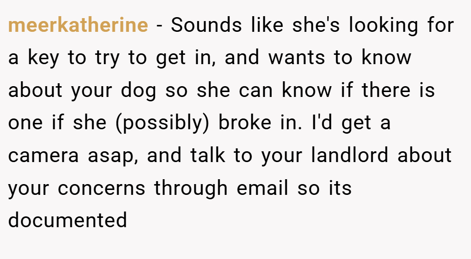 meerkatherine − Sounds like she's looking for a key to try to get in, and wants to know about your dog so she can know if there is one if she (possibly) broke in. I'd get a camera asap, and talk to your landlord about your concerns through email so its documented