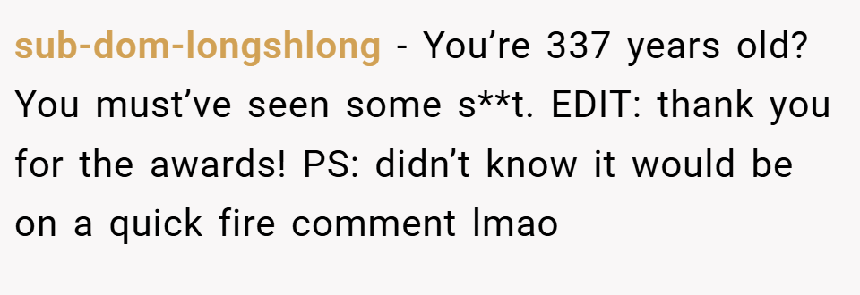 sub-dom-longshlong − You’re 337 years old? You must’ve seen some s**t. EDIT: thank you for the awards! PS: didn’t know it would be on a quick fire comment lmao