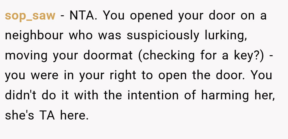 sop_saw − NTA. You opened your door on a neighbour who was suspiciously lurking, moving your doormat (checking for a key?) - you were in your right to open the door. You didn't do it with the intention of harming her, she's TA here.