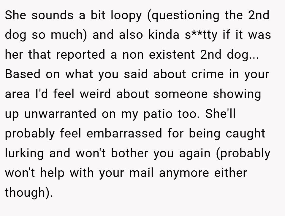She sounds a bit loopy (questioning the 2nd dog so much) and also kinda s**tty if it was her that reported a non existent 2nd dog... Based on what you said about crime in your area I'd feel weird about someone showing up unwarranted on my patio too. She'll probably feel embarrassed for being caught lurking and won't bother you again (probably won't help with your mail anymore either though).
