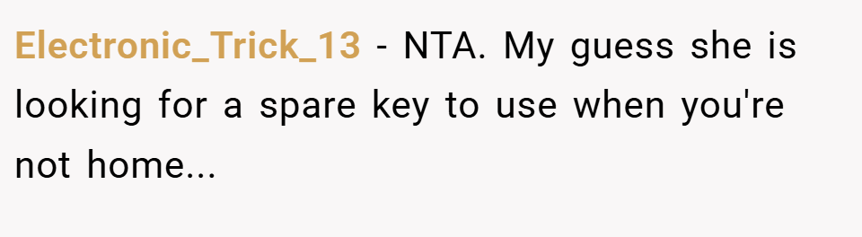 Electronic_Trick_13 − NTA. My guess she is looking for a spare key to use when you're not home...