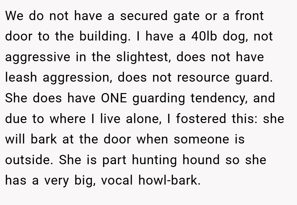 We do not have a secured gate or a front door to the building. I have a 40lb dog, not aggressive in the slightest, does not have leash aggression, does not resource guard. She does have ONE guarding tendency, and due to where I live alone, I fostered this: she will bark at the door when someone is outside. She is part hunting hound so she has a very big, vocal howl-bark.