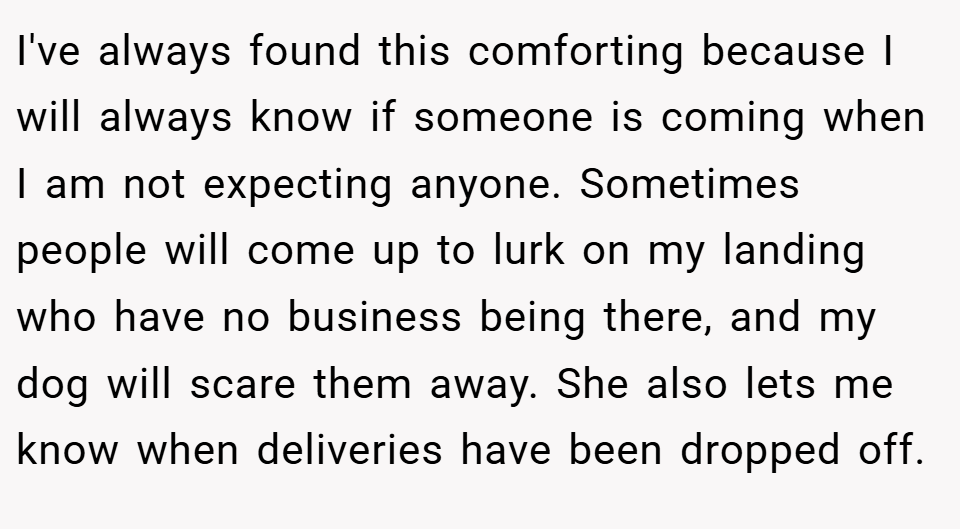 I've always found this comforting because I will always know if someone is coming when I am not expecting anyone. Sometimes people will come up to lurk on my landing who have no business being there, and my dog will scare them away. She also lets me know when deliveries have been dropped off.