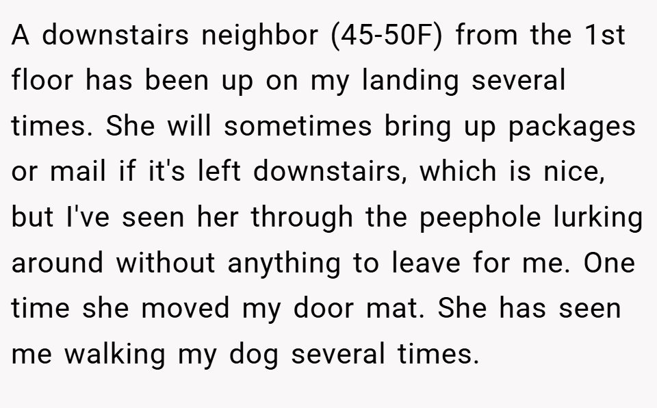 A downstairs neighbor (45-50F) from the 1st floor has been up on my landing several times. She will sometimes bring up packages or mail if it's left downstairs, which is nice, but I've seen her through the peephole lurking around without anything to leave for me. One time she moved my door mat. She has seen me walking my dog several times.