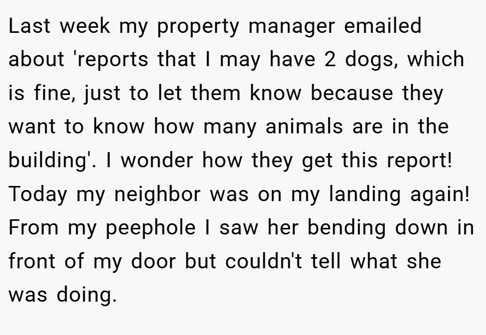 Last week my property manager emailed about 'reports that I may have 2 dogs, which is fine, just to let them know because they want to know how many animals are in the building'. I wonder how they get this report! Today my neighbor was on my landing again! From my peephole I saw her bending down in front of my door but couldn't tell what she was doing.