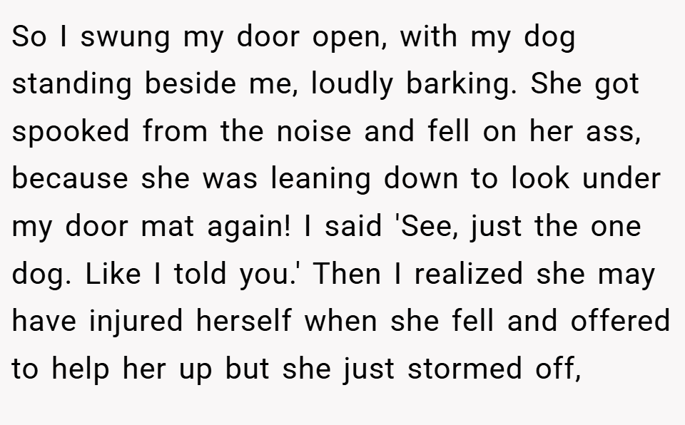So I swung my door open, with my dog standing beside me, loudly barking. She got spooked from the noise and fell on her ass, because she was leaning down to look under my door mat again! I said 'See, just the one dog. Like I told you.' Then I realized she may have injured herself when she fell and offered to help her up but she just stormed off,
