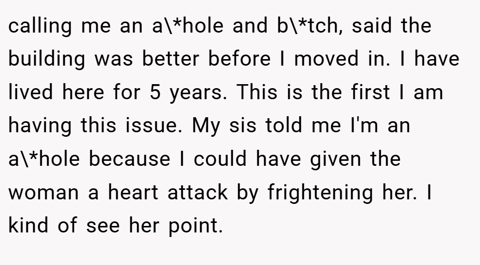 calling me an a\*hole and b\*tch, said the building was better before I moved in. I have lived here for 5 years. This is the first I am having this issue. My sis told me I'm an a\*hole because I could have given the woman a heart attack by frightening her. I kind of see her point.