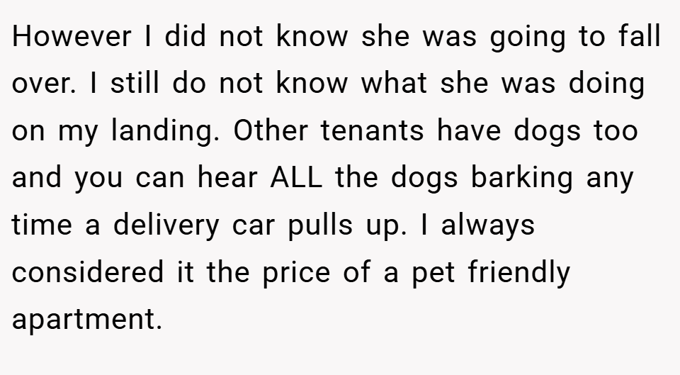 However I did not know she was going to fall over. I still do not know what she was doing on my landing. Other tenants have dogs too and you can hear ALL the dogs barking any time a delivery car pulls up. I always considered it the price of a pet friendly apartment.