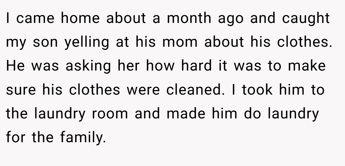 I came home about a month ago and caught my son yelling at his mom about his clothes. He was asking her how hard it was to make sure his clothes were cleaned. I took him to the laundry room and made him do laundry for the family.