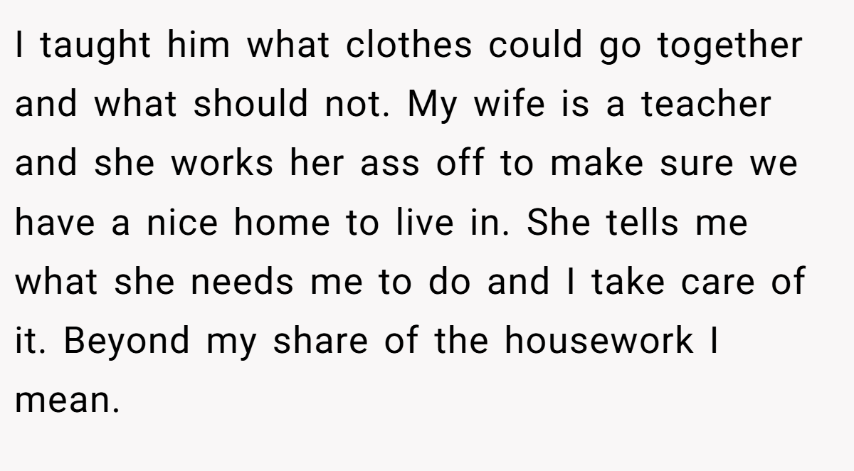 I taught him what clothes could go together and what should not. My wife is a teacher and she works her ass off to make sure we have a nice home to live in. She tells me what she needs me to do and I take care of it. Beyond my share of the housework I mean.