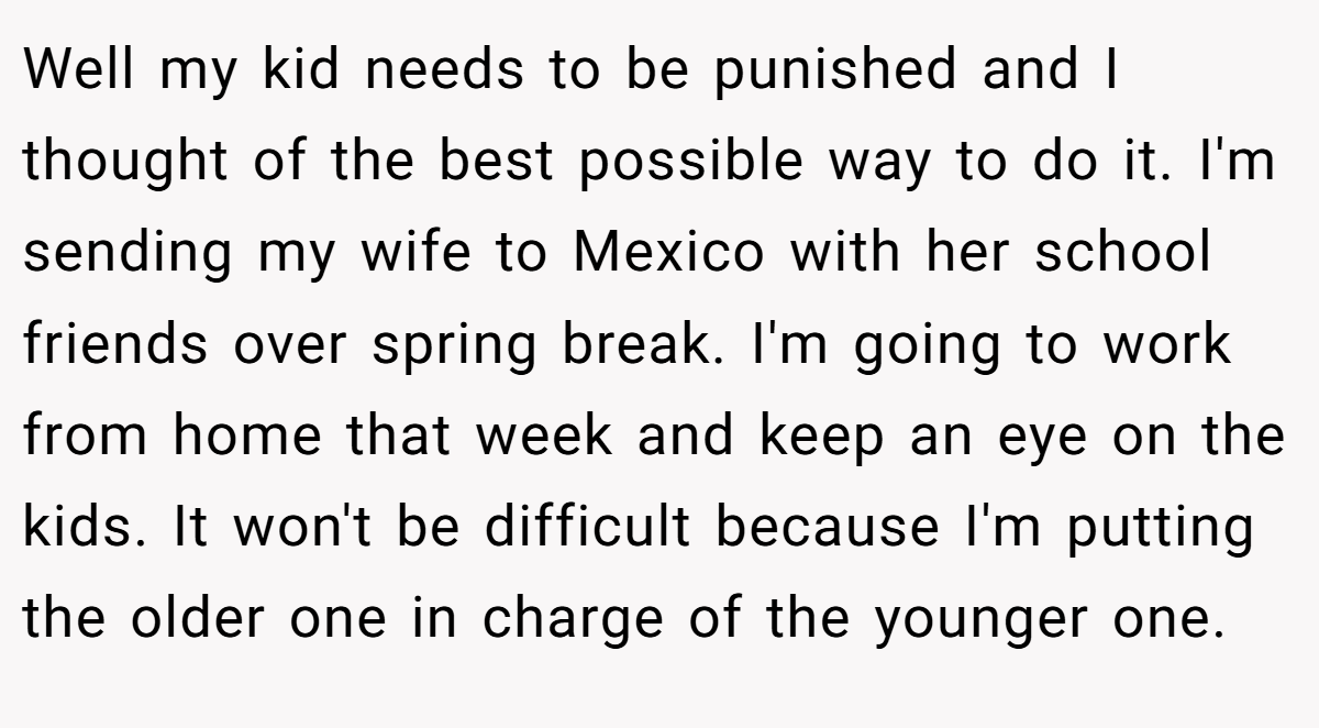 Well my kid needs to be punished and I thought of the best possible way to do it. I'm sending my wife to Mexico with her school friends over spring break. I'm going to work from home that week and keep an eye on the kids. It won't be difficult because I'm putting the older one in charge of the younger one.