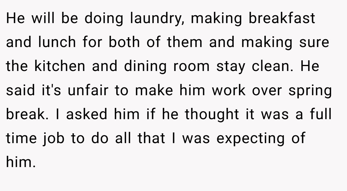 He will be doing laundry, making breakfast and lunch for both of them and making sure the kitchen and dining room stay clean. He said it's unfair to make him work over spring break. I asked him if he thought it was a full time job to do all that I was expecting of him.