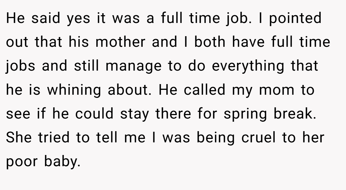He said yes it was a full time job. I pointed out that his mother and I both have full time jobs and still manage to do everything that he is whining about. He called my mom to see if he could stay there for spring break. She tried to tell me I was being cruel to her poor baby.