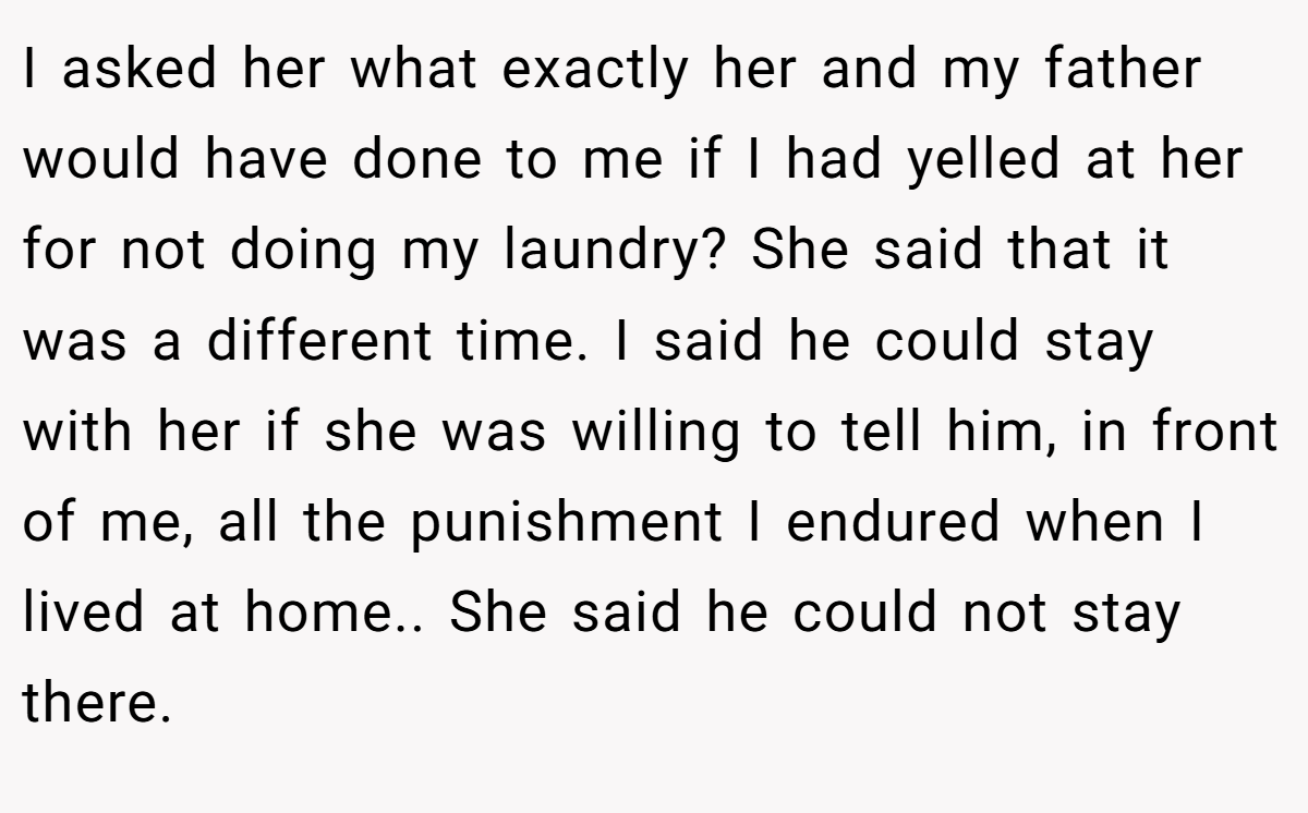 I asked her what exactly her and my father would have done to me if I had yelled at her for not doing my laundry? She said that it was a different time. I said he could stay with her if she was willing to tell him, in front of me, all the punishment I endured when I lived at home.. She said he could not stay there.