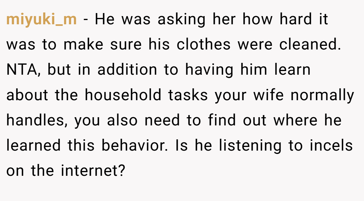 miyuki_m − He was asking her how hard it was to make sure his clothes were cleaned. NTA, but in addition to having him learn about the household tasks your wife normally handles, you also need to find out where he learned this behavior. Is he listening to incels on the internet?