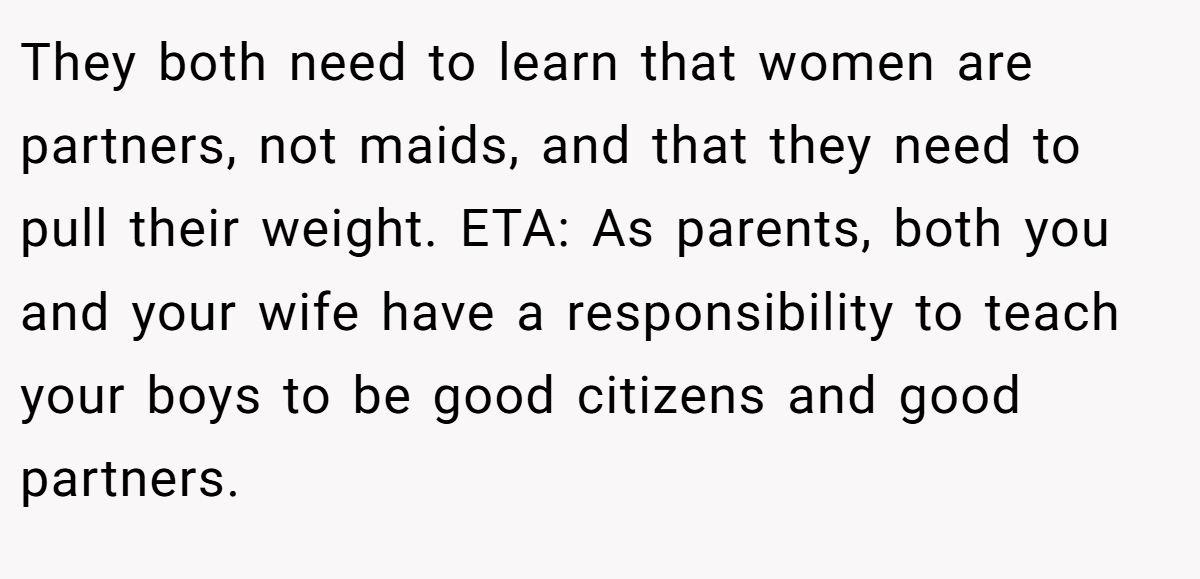 They both need to learn that women are partners, not maids, and that they need to pull their weight. ETA: As parents, both you and your wife have a responsibility to teach your boys to be good citizens and good partners.