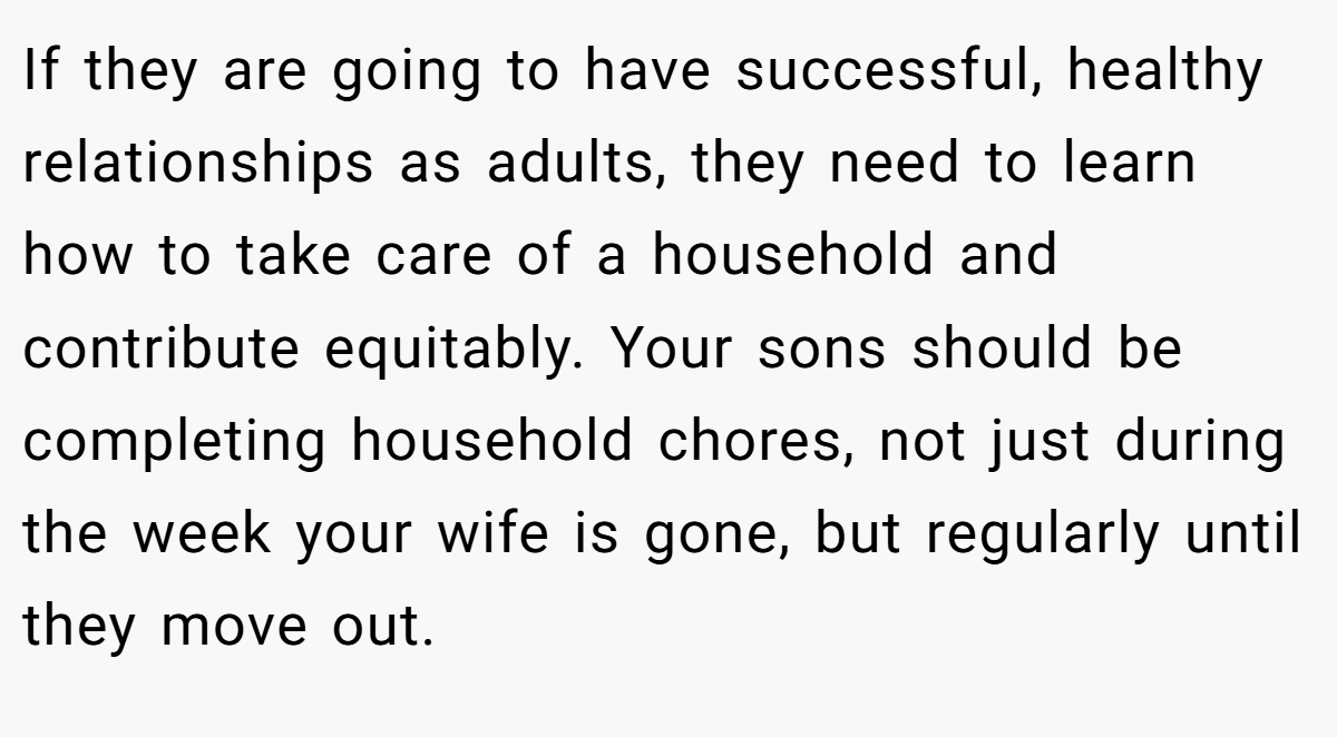 If they are going to have successful, healthy relationships as adults, they need to learn how to take care of a household and contribute equitably. Your sons should be completing household chores, not just during the week your wife is gone, but regularly until they move out.