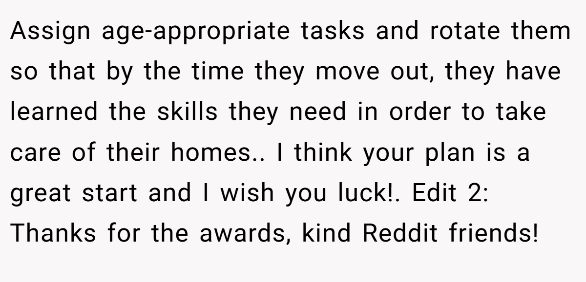 Assign age-appropriate tasks and rotate them so that by the time they move out, they have learned the skills they need in order to take care of their homes.. I think your plan is a great start and I wish you luck!. Edit 2: Thanks for the awards, kind Reddit friends!