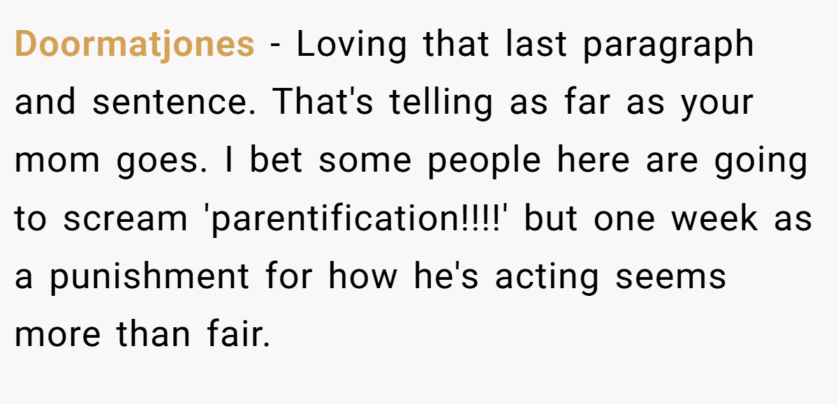 Doormatjones − Loving that last paragraph and sentence. That's telling as far as your mom goes. I bet some people here are going to scream 'parentification!!!!' but one week as a punishment for how he's acting seems more than fair.