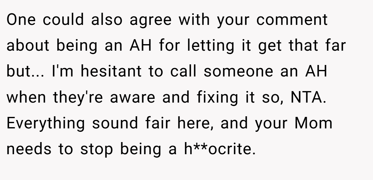One could also agree with your comment about being an AH for letting it get that far but... I'm hesitant to call someone an AH when they're aware and fixing it so, NTA. Everything sound fair here, and your Mom needs to stop being a h**ocrite.