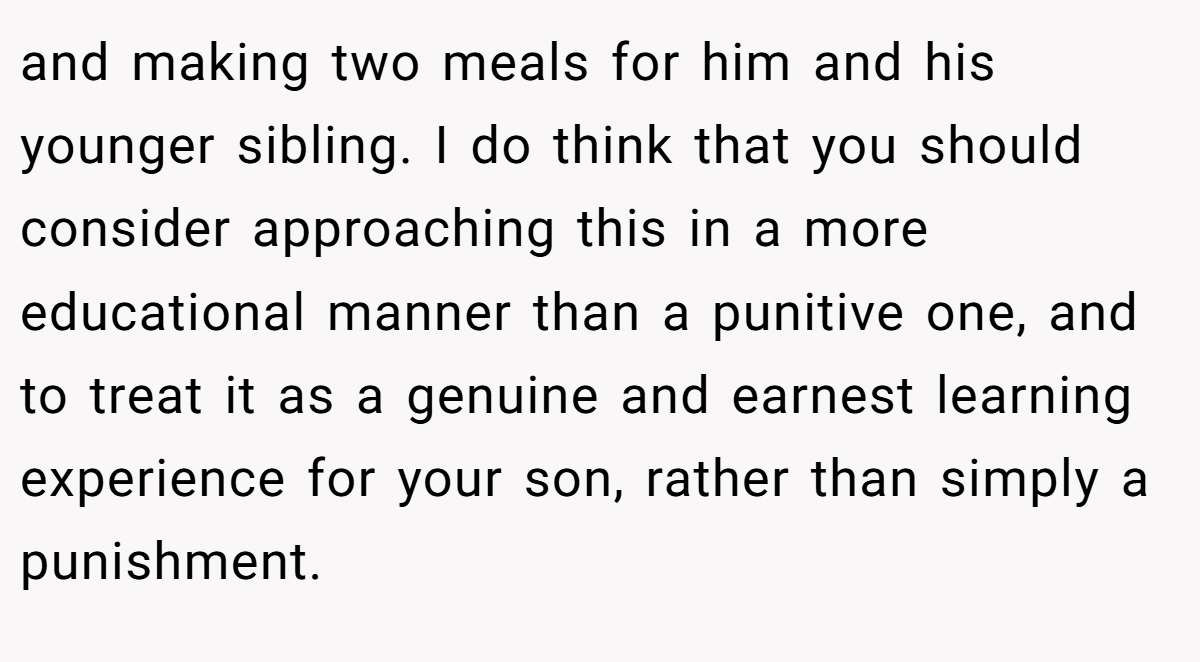 and making two meals for him and his younger sibling. I do think that you should consider approaching this in a more educational manner than a punitive one, and to treat it as a genuine and earnest learning experience for your son, rather than simply a punishment.