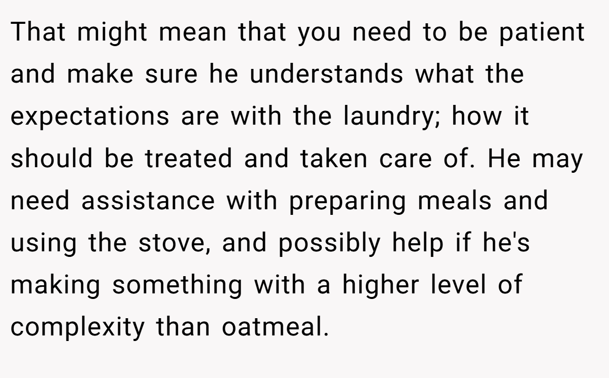 That might mean that you need to be patient and make sure he understands what the expectations are with the laundry; how it should be treated and taken care of. He may need assistance with preparing meals and using the stove, and possibly help if he's making something with a higher level of complexity than oatmeal.