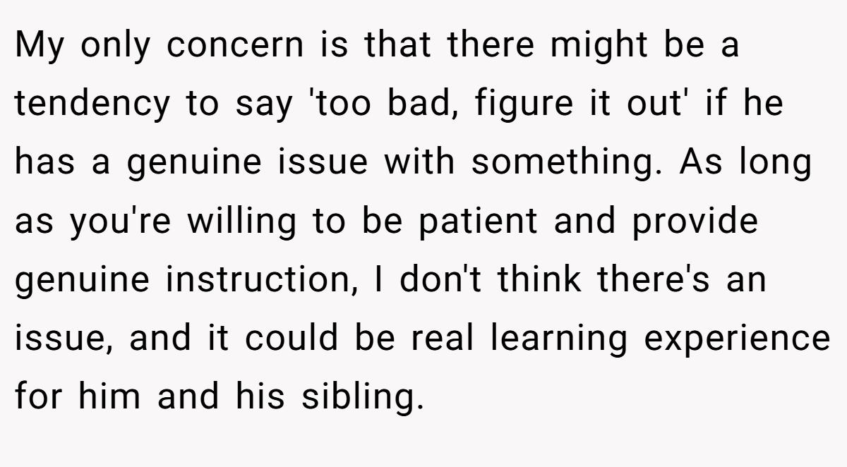 My only concern is that there might be a tendency to say 'too bad, figure it out' if he has a genuine issue with something. As long as you're willing to be patient and provide genuine instruction, I don't think there's an issue, and it could be real learning experience for him and his sibling.