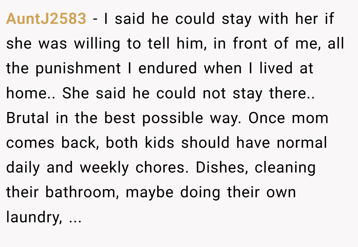 AuntJ2583 − I said he could stay with her if she was willing to tell him, in front of me, all the punishment I endured when I lived at home.. She said he could not stay there.. Brutal in the best possible way. Once mom comes back, both kids should have normal daily and weekly chores. Dishes, cleaning their bathroom, maybe doing their own laundry, ...
